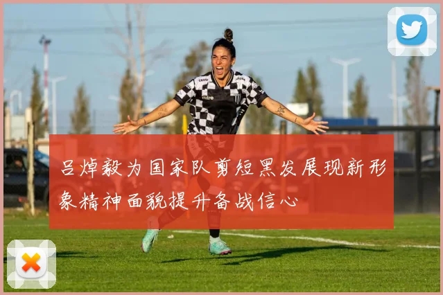 吕焯毅为国家队剪短黑发展现新形象精神面貌提升备战信心