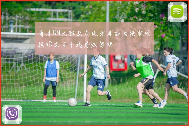奇才GM大胆交易比尔库兹马换取吹杨AD及五个选秀权筹码