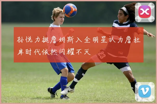 孙悦力挺詹姆斯入全明星认为詹杜库时代依然闪耀不灭