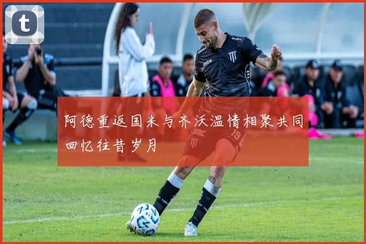 阿德重返国米与齐沃温情相聚共同回忆往昔岁月