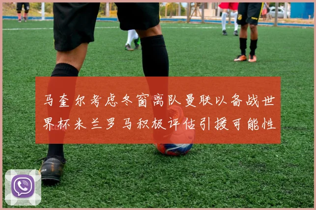 马奎尔考虑冬窗离队曼联以备战世界杯米兰罗马积极评估引援可能性