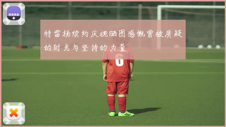 特雷杨续约庆祝晒图感慨曾被质疑的时光与坚持的力量