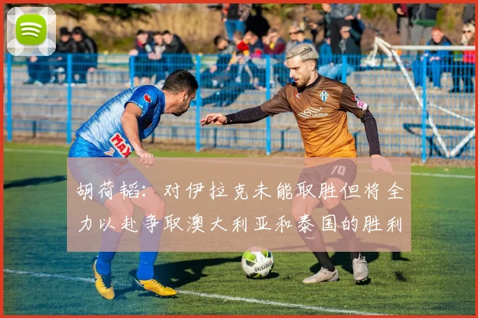 胡荷韬：对伊拉克未能取胜但将全力以赴争取澳大利亚和泰国的胜利