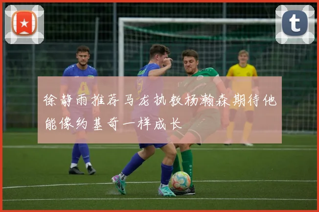 徐静雨推荐马龙执教杨瀚森期待他能像约基奇一样成长