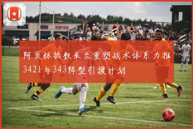 阿莫林执教米兰重塑战术体系力推3421与343阵型引援计划