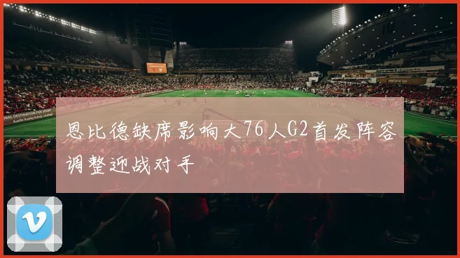 恩比德缺席影响大76人G2首发阵容调整迎战对手