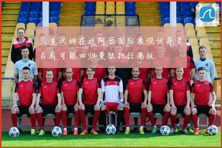 贝克汉姆在迈阿密国际表现优异是否有可能回归曼联担任老板