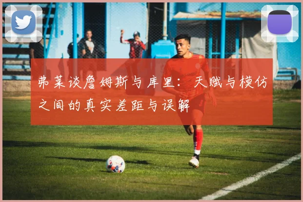 弗莱谈詹姆斯与库里：天赋与模仿之间的真实差距与误解
