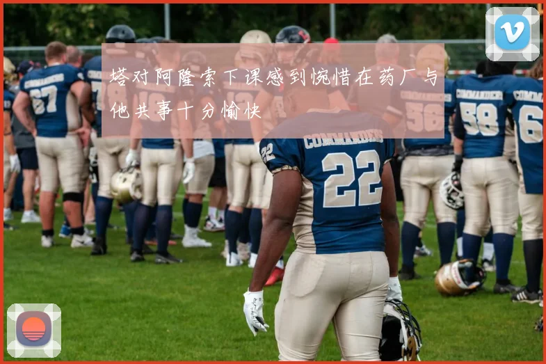 塔对阿隆索下课感到惋惜在药厂与他共事十分愉快
