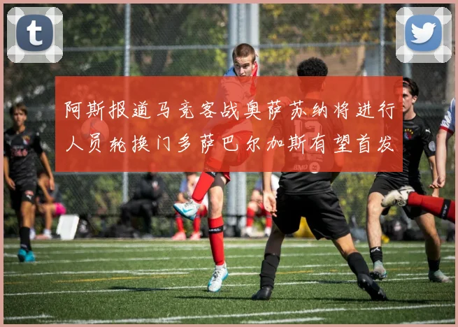 阿斯报道马竞客战奥萨苏纳将进行人员轮换门多萨巴尔加斯有望首发出场