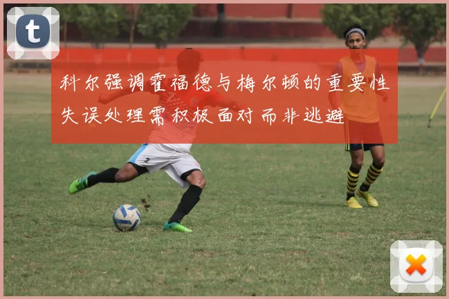 科尔强调霍福德与梅尔顿的重要性失误处理需积极面对而非逃避