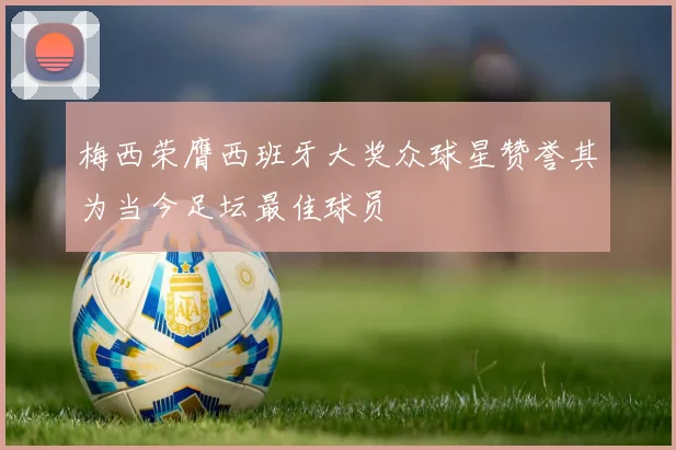 梅西荣膺西班牙大奖众球星赞誉其为当今足坛最佳球员