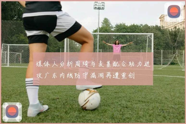 媒体人分析周琦与麦基配合助力进攻广东内线防守漏洞再遭重创
