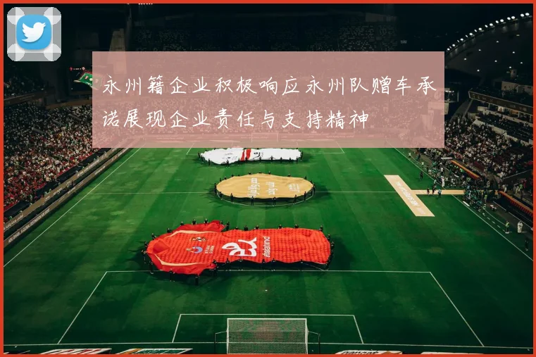永州籍企业积极响应永州队赠车承诺展现企业责任与支持精神