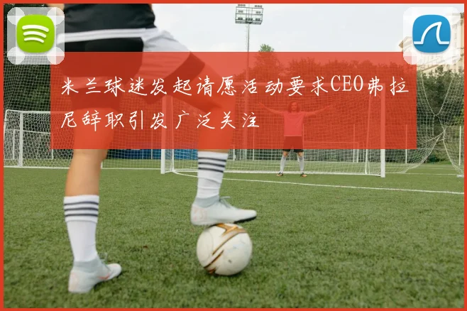 米兰球迷发起请愿活动要求CEO弗拉尼辞职引发广泛关注