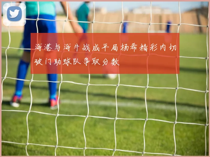 海港与海牛战成平局杨希精彩内切破门助球队争取分数