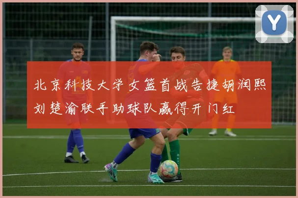 北京科技大学女篮首战告捷胡润熙刘楚渝联手助球队赢得开门红
