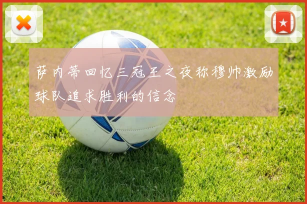萨内蒂回忆三冠王之夜称穆帅激励球队追求胜利的信念